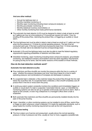 60
And one other method:
 Annual line tightness test; or
 Monthly interstitial monitoring; or
 Monthly vapor monitoring (including tracer compound analysis); or
 Monthly groundwater monitoring; or
 Monthly statistical inventory reconciliation; or
 Other monthly monitoring that meets performance standards.
 The automatic line leak detector (LLD) must be designed to detect a leak at least as small
as 3 gallons per hour at a line pressure of 10 pounds per square inch within 1 hour by
shutting off the product flow, restricting the product flow, or triggering an audible or visual
alarm.
 The line tightness test must be able to detect a leak at least as small as 0.1 gallon per hour
when the line pressure is 1.5 times its normal operating pressure. The test must be
conducted each year. If the test is performed at pressures lower than 1.5 times operating
pressure, the leak rate to be detected must be correspondingly lower.
 Automatic LLDs and line tightness tests must also be able to meet the federal regulatory
requirements regarding probabilities of detection and false alarm.
 Interstitial monitoring, vapor monitoring (including tracer compound analysis), groundwater
monitoring, and statistical inventory reconciliation have the same regulatory requirements
for piping as they do for tanks. See the earlier sections of this booklet on those methods.
How do the leak detection methods work?
Automatic line leak detectors (LLDs)
 Flow restrictors and flow shutoffs can monitor the pressure within the line in a variety of
ways: whether the pressure decreases over time; how long it takes for a line to reach
operating pressure; and combinations of increases and decreases in pressure.
 If a suspected leak is detected, a flow restrictor keeps the product flow through the line well
below the usual flow rate. If a suspected leak is detected, a flow shutoff completely cuts off
product flow in the line or shuts down the pump.
 A continuous alarm system constantly monitors line conditions and immediately triggers an
audible or visual alarm if a leak is suspected. Automated internal, vapor, or interstitial line
monitoring systems can also be set up to operate continuously and sound an alarm, flash a
signal on the console, or even ring a telephone in a manager's office when a leak is
suspected.
 Both automatic flow restrictors and flow shutoffs are permanently installed directly into the
pipe or the pump housing.
 Vapor, interstitial, or other monitoring systems can be installed to shut off flow, restrict flow,
or trigger an alarm whenever a leak is detected. If it meets the applicable standards, such a
setup meets the monthly monitoring requirement as well as the LLD requirement.
Line tightness testing
 The line is taken out of service and pressurized, usually above the normal operating
pressure. A drop in pressure over time, usually an hour or more, suggests a possible leak.
 