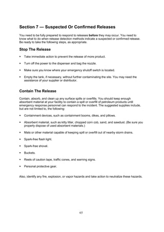 65
Section 7 — Suspected Or Confirmed Releases
You need to be fully prepared to respond to releases before they may occur. You need to
know what to do when release detection methods indicate a suspected or confirmed release.
Be ready to take the following steps, as appropriate.
Stop The Release
 Take immediate action to prevent the release of more product.
 Turn off the power to the dispenser and bag the nozzle.
 Make sure you know where your emergency shutoff switch is located.
 Empty the tank, if necessary, without further contaminating the site. You may need the
assistance of your supplier or distributor.
Contain The Release
Contain, absorb, and clean up any surface spills or overfills. You should keep enough
absorbent material at your facility to contain a spill or overfill of petroleum products until
emergency response personnel can respond to the incident. The suggested supplies include,
but are not limited to, the following:
 Containment devices, such as containment booms, dikes, and pillows.
 Absorbent material, such as kitty litter, chopped corn cob, sand, and sawdust. (Be sure you
properly dispose of used absorbent materials.)
 Mats or other material capable of keeping spill or overfill out of nearby storm drains.
 Spark-free flash light.
 Spark-free shovel.
 Buckets.
 Reels of caution tape, traffic cones, and warning signs.
 Personal protective gear.
Also, identify any fire, explosion, or vapor hazards and take action to neutralize these hazards.
 