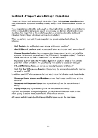 68
Section 8 - Frequent Walk-Through Inspections
You should conduct basic walk-through inspections of your facility at least monthly to make
sure your essential equipment is working properly and you have release response supplies on
hand.
These inspections would not be as thorough as following the OM checklists presented earlier
in this booklet, but they can provide a quick overview you can do more often than the longer
checklists. You might think of this level of inspection as similar to automobile dashboard
indicators that provide us with status warnings like low battery.
When you perform your walk-through inspection you should quickly check at least the
following:
 Spill Buckets: Are spill buckets clean, empty, and in good condition?
 Overfill Alarm (if you have one): Is your overfill alarm working and easily seen or heard?
 Release Detection System: Is your release detection equipment working properly? For
example, did you run a quick self-test of the ATG to verify it’s working properly? Or did you
check your manual dip stick to make sure it’s not warped or worn?
 Impressed Current Cathodic Protection System (if you have one): Is your cathodic
protection system turned on? Are you checking your rectifier at least every 60 days?
 Fill And Monitoring Ports: Are covers and caps tightly sealed and locked?
 Spill And Overfill Response Supplies: Do you have the appropriate supplies for cleaning
up a spill or overfill?
In addition, good UST site management should also include the following quick visual checks:
 Dispenser Hoses, Nozzles, And Breakaways: Are they in good condition and working
properly?
 Dispenser And Dispenser Sumps: Any signs of leaking? Are the sumps clean and
empty?
 Piping Sumps: Any signs of leaking? Are the sumps clean and empty?
If you find any problems during the inspection, you or your UST contractor needs to take
action quickly to resolve these problems and avoid serious releases.
A frequent walk-through checklist is provided for your use on the next page.
 