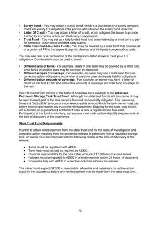 71
• Surety Bond - You may obtain a surety bond, which is a guarantee by a surety company
that it will satisfy FR obligations if the person who obtained the surety bond does not.
• Letter Of Credit - You may obtain a letter of credit, which obligates the issuer to provide
funding for corrective action and third-party compensation.
• Trust Fund - You may set up a fully-funded trust fund administered by a third party to pay
for corrective action costs and third-party claims.
• State Financial Assurance Funds - You may be covered by a state fund that provides all
or a portion of FR to the degree it pays for cleanup and third-party compensation costs.
You may use one or a combination of the mechanisms listed above to meet your FR
obligations. Combinations may be used to cover:
• Different sets of tanks - For example, tanks in one state may be covered by a state fund,
while tanks in another state may be covered by insurance.
• Different scopes of coverage - For example, an owner may use a state fund to cover
corrective action obligations and a letter of credit to cover third-party liability obligations.
• Different dollar amounts of coverage - For example, an owner may have a letter of
credit for the first $7,500 (the deductible amount) of coverage and state fund coverage for
the rest.
One FR mechanism owners in the State of Arkansas have available is the Arkansas
Petroleum Storage Tank Trust Fund. Although the state trust fund is not insurance, it may
be used to meet part of the tank owner’s financial responsibility obligation. Like insurance,
there is a “deductible” amount or a non-reimbursable amount which the tank owner must pay
before he/she can receive any trust fund reimbursement. Eligibility for the state trust fund is
not automatic or a guaranteed entitlement once a tank is registered and fees paid.
Participation in the fund is voluntary, and owners must meet certain eligibility requirements at
the time of discovery of the occurrence.
State Trust Fund Requirements
In order to obtain reimbursement from the state trust fund for the costs of investigation and
corrective action resulting from the accidental release of petroleum from a regulated storage
tank, an owner must be compliant with the following criteria at the time of discovery of the
release:
• Tanks must be registered with ADEQ
• Tank fees must be paid as required by ADEQ
• Financial responsibility for the deductible amount of $7,500 must be maintained
• Release must be reported to ADEQ in a timely manner (within 24 hours of discovery)
• Cooperate fully with ADEQ in corrective action to address the release.
The owner must expend $7,500 in reasonable, allowable and necessary corrective action
costs for the occurrence before any reimbursement may be made from the state trust fund.
 