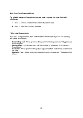 72
State Trust Fund Coverage Limits
For eligible owners of petroleum storage tank systems, the trust fund will
reimburse:
• Up to $1.5 million per occurrence for corrective action costs
• Up to $1 million for third-party damages.
FR for Local Governments
If you are a local government, there are four additional methods that you can use to comply
with the FR requirements:
• Bond Rating Test - A local government may demonstrate (or guarantee) FR by passing a
bond rating test.
• Financial Test - A local government may demonstrate (or guarantee) FR by passing a
financial test.
• Guarantee - A local government may obtain a guarantee from another local government or
the state.
• Dedicated Fund - A local government may demonstrate (or guarantee) FR by establishing
a fund.
 