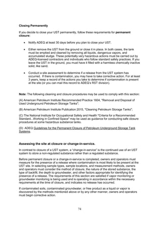 74
Closing Permanently
If you decide to close your UST permanently, follow these requirements for permanent
closure:
• Notify ADEQ at least 30 days before you plan to close your UST.
• Either remove the UST from the ground or close it in place. In both cases, the tank
must be emptied and cleaned by removing all liquids, dangerous vapors, and
accumulated sludge. These potentially very hazardous actions must be carried out by
ADEQ-licensed contractors and individuals who follow standard safety practices. If you
leave the UST in the ground, you must have it filled with a harmless chemically inactive
solid, like sand.
• Conduct a site assessment to determine if a release from the UST system has
occurred. If there is contamination, you may have to take corrective action. For at least
3 years, keep a record of the actions you take to determine if contamination is present
at the site (or you can mail this record to ADEQ’s RST division).
Note: The following cleaning and closure procedures may be used to comply with this section:
(A) American Petroleum Institute Recommended Practice 1604, Removal and Disposal of
Used Underground Petroleum Storage Tanks;
(B) American Petroleum Institute Publication 2015, Cleaning Petroleum Storage Tanks;
(C) The National Institute for Occupational Safety and Health Criteria for a Recommended
Standard...Working in Confined Space may be used as guidance for conducting safe closure
procedures at some hazardous substance tanks.
(D) ADEQ Guidelines for the Permanent Closure of Petroleum Underground Storage Tank
Systems.
Assessing the site at closure or change-in-service.
In contrast to closure of a UST system, a “change-in-service” is the continued use of an UST
system to store a non-regulated substance rather than a regulated substance.
Before permanent closure or a change-in-service is completed, owners and operators must
measure for the presence of a release where contamination is most likely to be present at the
UST site. In selecting sample types, sample locations, and measurement methods, owners
and operators must consider the method of closure, the nature of the stored substance, the
type of backfill, the depth to groundwater, and other factors appropriate for identifying the
presence of a release. The requirements of this section are satisfied if vapor monitoring or
groundwater monitoring is being used and is operating in accordance within the necessary
requirements at the time of closure, and indicates no release has occurred.
If contaminated soils, contaminated groundwater, or free product as a liquid or vapor is
discovered by the methods mentioned above or by any other manner, owners and operators
must begin corrective action.
 