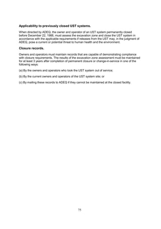 75
Applicability to previously closed UST systems.
When directed by ADEQ, the owner and operator of an UST system permanently closed
before December 22, 1988, must assess the excavation zone and close the UST system in
accordance with the applicable requirements if releases from the UST may, in the judgment of
ADEQ, pose a current or potential threat to human health and the environment.
Closure records.
Owners and operators must maintain records that are capable of demonstrating compliance
with closure requirements. The results of the excavation zone assessment must be maintained
for at least 3 years after completion of permanent closure or change-in-service in one of the
following ways:
(a) By the owners and operators who took the UST system out of service;
(b) By the current owners and operators of the UST system site; or
(c) By mailing these records to ADEQ if they cannot be maintained at the closed facility.
 