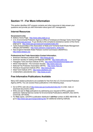 76
Section 11 - For More Information
This section identifies UST program contacts and other resources to help answer your
questions and provide you with information about good UST management.
Internet Resources
Government Links
# ADEQ’s Home Page: http://www.adeq.state.ar.us
# U.S. Environmental Protection Agency’s Office of Underground Storage Tanks Home Page:
http://www.epa.gov/oust. To go directly to the compliance assistance section of the Home
page go to: http://www.epa.gov/swerust1/cmplastc/index.htm
# Tanks Subcommittee of the Association of State and Territorial Solid Waste Management
Officials (ASTSWMO): http://www.astswmo.org/programs_tanks.htm
# New England Interstate Water Pollution Control Commission (NEIWPCC):
http://www.neiwpcc.org
Professional And Trade Association Contact Information.
# American Petroleum Institute (API): http://www.api.org
# American Society of Testing and Materials (ASTM): http://www.astm.org
# Fiberglass Tank and Pipe Institute (FTPI): http://www.fiberglasstankandpipe.com
# NACE International - The Corrosion Society: http://www.nace.org
# National Fire Protection Association (NFPA) : http://www.nfpa.org
# Petroleum Equipment Institute (PEI): http://www.pei.org
# Steel Tank Institute (STI): http://www.steeltank.com
# Underwriters Laboratories (UL): http://www.ul.com
Free Informative Publications Available
Many UST-related publications are available for free from the U.S. Environmental Protection
Agency (EPA). You can access these publications in the following ways.
# Go to EPA’s web site at http://www.epa.gov/oust/pubs/index.htm to order, read, or
download documents online.
# Write and ask for free publications by addressing your request to EPA’s publication
distributor: National Service Center for Environmental Publications (NSCEP), Box 42419,
Cincinnati, OH 45242.
# For free copies, call EPA’s publication distributor’s toll-free number at (800) 490-9198. Or
go to http://www.epa.gov/nscep/ordering.htm for additional ordering methods.
 