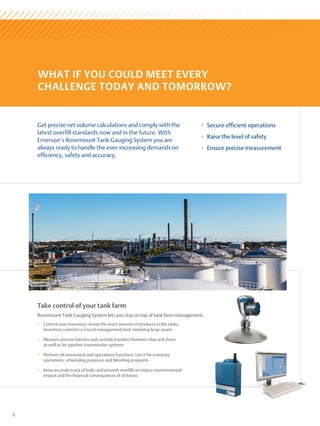 Get precise net volume calculations and comply with the
latest overfill standards now and in the future. With
Emerson’s R­
osemount Tank Gauging System you are
always ready to handle the ever-increasing demands on
efficiency, safety and accuracy.
2
+
+ Secure efficient operations
+
+ Raise the level of safety
+
+ Ensure precise measurement
Take control of your tank farm
Rosemount Tank Gauging System lets you stay on top of tank farm management.
+
+ Control your inventory—know the exact amount of products in the tanks.
Inventory control is a crucial management tool, involving large assets
+
+ Measure precise batches and custody transfers between ship and shore
as well as for pipeline transmission systems
+
+ Perform oil movement and operations functions. Use it for everyday
operations, scheduling purposes and blending programs
+
+ Keep accurate track of leaks and prevent overfills to reduce environmental
impact and the financial consequences of oil losses
WHAT IF YOU COULD MEET EVERY
CHALLENGE TODAY AND TOMORROW?
 