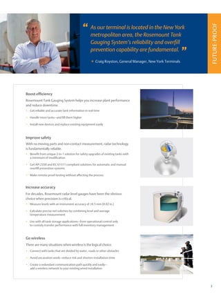 FUTURE-PROOF
+
3
As our terminal is located in the New York
metropolitan area, the Rosemount Tank
Gauging System’s reliability and overfill
prevention capability are fundamental.
Craig Royston, General Manager, New York Terminals
”
”
Go wireless
There are many situations when wireless is the logical choice.
+
+ Connect with tanks that are divided by water, roads or other obstacles
+
+ Avoid excavation work—reduce risk and shorten installation time
+
+ Create a redundant communication path quickly and easily—
add a wireless network to your existing wired installation
Improve safety
With no moving parts and non-contact measurement, radar technology
is fundamentally reliable.
+
+ Benefit from unique 2-in-1 solution for safety upgrades of existing tanks with
a minimum of modification
+
+ Get API 2350 and IEC 61511 compliant solutions for automatic and manual
overfill prevention systems
+
+ Make remote proof-testing without affecting the process
Boost efficiency
Rosemount Tank Gauging System helps you increase plant performance
and reduce downtime.
+
+ Get reliable and accurate tank information in real time
+
+ Handle more tanks—and fill them higher
+
+ Install new devices and replace existing equipment easily
Increase accuracy
For decades, Rosemount radar level gauges have been the obvious
choice when precision is critical.
+
+ Measure levels with an instrument accuracy of ±0.5 mm (0.02 in.)
+
+ Calculate precise net volumes by combining level and average
temperature measurement
+
+ Use with all tank storage applications—from operational control only
to custody transfer performance with full inventory management
 