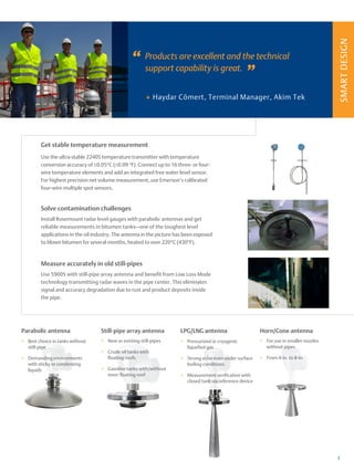 SMART
DESIGN
+
7
Products are excellent and the technical
support capability is great.
Haydar Cömert, Terminal Manager, Akim Tek
”
”
+
+ Pressurized or cryogenic
liquefied gas
+
+ Strong echo even under surface
boiling conditions
+
+ Measurement verification with
closed tank via reference device
LPG/LNG antenna
+
+ New or existing still-pipes
+
+ Crude oil tanks with
floating roofs
+
+ Gasoline tanks with/without
inner floating roof
Still-pipe array antenna
+
+ Best choice in tanks without
still-pipe
+
+ Demanding environments
with sticky or condensing
liquids
Parabolic antenna
Get stable temperature measurement
Use the ultra-stable 2240S t­emperature transmitter with temperature
conversion a­
ccuracy of ±0.05°C (±0.09 °F). Connect up to 16 three- or f­our-
wire temperature elements and add an integrated free water level sensor.
For highest precision net volume measurement, use Emerson’s calibrated
four-wire multiple spot sensors.
Use 5900S with still-pipe array antenna and benefit from Low Loss Mode
technology transmitting radar waves in the pipe center. This e­
liminates
signal and accuracy degradation due to rust and product d­
eposits inside
the pipe.
Measure accurately in old still-pipes
Install Rosemount radar level gauges with parabolic antennas and get
r­
eliable measurements in bitumen tanks—one of the toughest level
a­
pplications in the oil industry. The antenna in the picture has been e­
xposed
to blown bitumen for several months, heated to over 220°C (430°F).
Solve contamination challenges
+
+ For use in smaller nozzles
without pipes
+
+ From 4-in. to 8-in.
Horn/Cone antenna
 