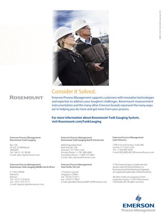00803-0100-5100,
Rev
BB,
November
2015
Emerson Process Management supports customers with innovative technologies
and expertise to address your toughest challenges. Rosemount measurement
instrumentation and the many other Emerson brands represent the many ways
we’re helping you do more and get more from your process.
Consider it Solved.
For more information about Rosemount Tank Gauging System,
visit Rosemount.com/TankGauging
Emerson Process Management
Rosemount Tank Gauging
Box 150
SE-435 23 Mölnlycke
SWEDEN
Tel: +46 31 337 00 00
E-mail: sales.rtg@emerson.com
Emerson Process Management
Rosemount Tank Gauging North America Inc
6005 Rogerdale Road
Mail Stop NC 136
Houston, TX 77072, USA
Primary Phone: +1 281 988 4000
Secondary Phone: +1 800 722 2865
E-mail: sales.rtg.hou@emerson.com
Emerson Process Management
Rosemount Tank Gauging Middle East  Africa
P. O Box 20048
Manama
Bahrain
Tel: +973 1722 6610
Fax: +973 1722 7771
E-mail: rtgmea.sales@emerson.com
©TheEmersonlogoisatrademarkand
servicemarkofEmersonElectricCo.
RosemountandtheRosemountlogotype
areregisteredtrademarksofRosemountInc.
All other marks are property of their
respective owners. © 2015 Rosemount
Tank Radar AB. All rights reserved.
Emerson Process Management
Asia Pacific Pte Ltd
1 Pandan Crescent
Singapore 128461
Tel: +65 6777 8211
Fax: +65 6777 0947
E-mail:Specialist-OneLevel.RMT-AP@Emerson.com
Emerson Process Management
Latin America
1300 Concord Terrace, Suite 400
Sunrise, FL 33323, USA
Tel: +1 954 846 5030
E-mail: RFQ.RMD-RCC@EmersonProcess.com
 