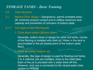 STORAGE TANKS – Basic Training
3.0 Tank Structure
3.1 Bottom/ Floor design – Designed to, permit complete draw-
off, minimize product contact and to ulitilize maximum tank
capacity and prevention of corrosion of bottom plate.
3.1.1 Two types of tank flooring are:
> Cone down bottom (Bottom down)
Generally, bottom down is design for cone roof tanks. Centre
of the flooring is installed with drain pit. Water in the tank is
accumulated in the pit (lowest point of the bottom plate/
floor).
> Cone up bottom (bottom up)
Generally, this type of design is used for floating-roof tanks,
3 to 4 collector pits are installed, close to the shell plate.
Each of the pit is provided with a water draw-off line.
However, only one is connected to the closed water draw
system in PPMSB.
 