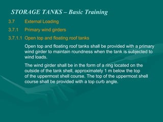 STORAGE TANKS – Basic Training
3.7 External Loading
3.7.1 Primary wind girders
3.7.1.1 Open top and floating roof tanks
Open top and floating roof tanks shall be provided with a primary
wind girder to maintain roundness when the tank is subjected to
wind loads.
The wind girder shall be in the form of a ring located on the
outside of the tank shell, approximately 1 m below the top
of the uppermost shell course. The top of the uppermost shell
course shall be provided with a top curb angle.
 