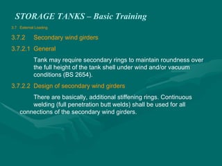 STORAGE TANKS – Basic Training
3.7 External Loading
3.7.2 Secondary wind girders
3.7.2.1 General
Tank may require secondary rings to maintain roundness over
the full height of the tank shell under wind and/or vacuum
conditions (BS 2654).
3.7.2.2 Design of secondary wind girders
There are basically, additional stiffening rings. Continuous
welding (full penetration butt welds) shall be used for all
connections of the secondary wind girders.
 