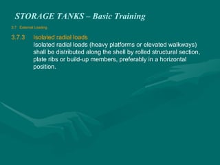 STORAGE TANKS – Basic Training
3.7 External Loading
3.7.3 Isolated radial loads
Isolated radial loads (heavy platforms or elevated walkways)
shall be distributed along the shell by rolled structural section,
plate ribs or build-up members, preferably in a horizontal
position.
 