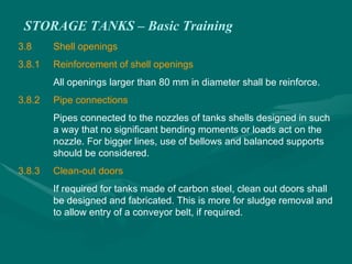 STORAGE TANKS – Basic Training
3.8 Shell openings
3.8.1 Reinforcement of shell openings
All openings larger than 80 mm in diameter shall be reinforce.
3.8.2 Pipe connections
Pipes connected to the nozzles of tanks shells designed in such
a way that no significant bending moments or loads act on the
nozzle. For bigger lines, use of bellows and balanced supports
should be considered.
3.8.3 Clean-out doors
If required for tanks made of carbon steel, clean out doors shall
be designed and fabricated. This is more for sludge removal and
to allow entry of a conveyor belt, if required.
 