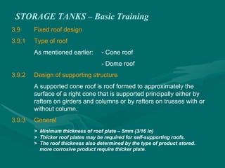 STORAGE TANKS – Basic Training
3.9 Fixed roof design
3.9.1 Type of roof
As mentioned earlier: - Cone roof
- Dome roof
3.9.2 Design of supporting structure
A supported cone roof is roof formed to approximately the
surface of a right cone that is supported principally either by
rafters on girders and columns or by rafters on trusses with or
without column.
3.9.3 General
> Minimum thickness of roof plate – 5mm (3/16 in)
> Thicker roof plates may be required for self-supporting roofs.
> The roof thickness also determined by the type of product stored.
more corrosive product require thicker plate.
 