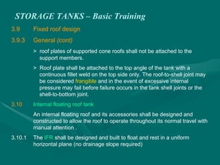 STORAGE TANKS – Basic Training
3.9 Fixed roof design
3.9.3 General (cont)
> roof plates of supported cone roofs shall not be attached to the
support members.
> Roof plate shall be attached to the top angle of the tank with a
continuous fillet weld on the top side only. The roof-to-shell joint may
be considered frangible and in the event of excessive internal
pressure may fail before failure occurs in the tank shell joints or the
shell-to-bottom joint.
3.10 Internal floating roof tank
An internal floating roof and its accessories shall be designed and
constructed to allow the roof to operate throughout its normal travel with
manual attention .
3.10.1 The IFR shall be designed and built to float and rest in a uniform
horizontal plane (no drainage slope required)
 