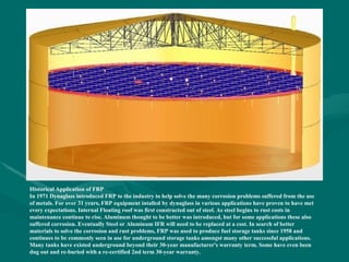 Historical Application of FRP
In 1971 Dynaglass introduced FRP to the industry to help solve the many corrosion problems suffered from the use
of metals. For over 31 years, FRP equipment intalled by dynaglass in various applications have proven to have met
every expectations. Internal Floating roof was first constructed out of steel. As steel begins to rust costs in
maintenance continue to rise. Aluminum thought to be better was introduced, but for some applications these also
suffered corrosion. Eventually Steel or Aluminum IFR will need to be replaced at a cost. In search of better
materials to solve the corrosion and rust problems, FRP was used to produce fuel storage tanks since 1958 and
continues to be commonly seen in use for underground storage tanks amongst many other successful applications.
Many tanks have existed underground beyond their 30-year manufacturer's warranty term. Some have even been
dug out and re-buried with a re-certified 2nd term 30-year warranty.
 