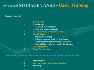 PETROLEUM STORAGE TANKS - Basic Training
Course Content
1. Background
2. Tank Design
- Types of vertical tanks
- Selection of vertical tanks
3. Tank Structure & Assembly of Tank
4. Tank Fittings
- Operational fitting
- Fittings common to all vertical tanks
- Additional fitting for floating roof tanks
- Special fittings and accessories for floating
5. Tank Inspection
6. Tank Farm Safety
…………………………………………………………………………………...
7. Measurement
8. Internal & external incident learning
9. Field trip
 