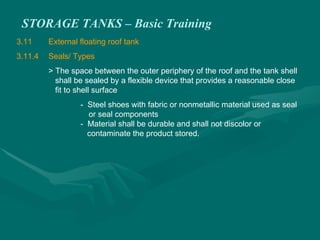STORAGE TANKS – Basic Training
3.11 External floating roof tank
3.11.4 Seals/ Types
> The space between the outer periphery of the roof and the tank shell
shall be sealed by a flexible device that provides a reasonable close
fit to shell surface
- Steel shoes with fabric or nonmetallic material used as seal
or seal components
- Material shall be durable and shall not discolor or
contaminate the product stored.
 