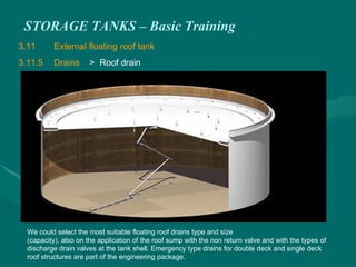 STORAGE TANKS – Basic Training
3.11 External floating roof tank
3.11.5 Drains > Roof drain
We could select the most suitable floating roof drains type and size
(capacity), also on the application of the roof sump with the non return valve and with the types of
discharge drain valves at the tank shell. Emergency type drains for double deck and single deck
roof structures are part of the engineering package.
 