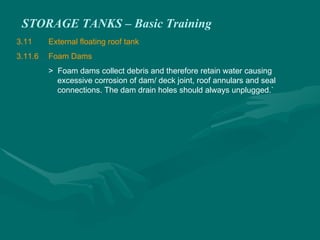 STORAGE TANKS – Basic Training
3.11 External floating roof tank
3.11.6 Foam Dams
> Foam dams collect debris and therefore retain water causing
excessive corrosion of dam/ deck joint, roof annulars and seal
connections. The dam drain holes should always unplugged.`
 