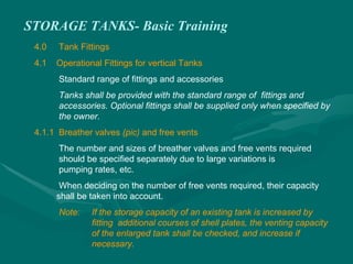 STORAGE TANKS- Basic Training
4.0 Tank Fittings
4.1 Operational Fittings for vertical Tanks
Standard range of fittings and accessories
Tanks shall be provided with the standard range of fittings and
accessories. Optional fittings shall be supplied only when specified by
the owner.
4.1.1 Breather valves (pic) and free vents
The number and sizes of breather valves and free vents required
should be specified separately due to large variations is
pumping rates, etc.
When deciding on the number of free vents required, their capacity
shall be taken into account.
Note: If the storage capacity of an existing tank is increased by
fitting additional courses of shell plates, the venting capacity
of the enlarged tank shall be checked, and increase if
necessary.
 