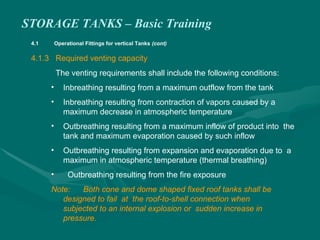 STORAGE TANKS – Basic Training
4.1 Operational Fittings for vertical Tanks (cont)
4.1.3 Required venting capacity
The venting requirements shall include the following conditions:
• Inbreathing resulting from a maximum outflow from the tank
• Inbreathing resulting from contraction of vapors caused by a
maximum decrease in atmospheric temperature
• Outbreathing resulting from a maximum inflow of product into the
tank and maximum evaporation caused by such inflow
• Outbreathing resulting from expansion and evaporation due to a
maximum in atmospheric temperature (thermal breathing)
• Outbreathing resulting from the fire exposure
Note: Both cone and dome shaped fixed roof tanks shall be
designed to fail at the roof-to-shell connection when
subjected to an internal explosion or sudden increase in
pressure.
 