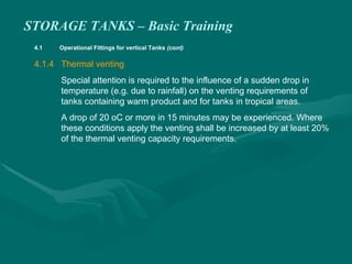 STORAGE TANKS – Basic Training
4.1 Operational Fittings for vertical Tanks (cont)
4.1.4 Thermal venting
Special attention is required to the influence of a sudden drop in
temperature (e.g. due to rainfall) on the venting requirements of
tanks containing warm product and for tanks in tropical areas.
A drop of 20 oC or more in 15 minutes may be experienced. Where
these conditions apply the venting shall be increased by at least 20%
of the thermal venting capacity requirements.
 