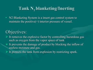 Tank N
Tank N2
2 blanketing/Inerting
blanketing/Inerting
• N2 Blanketing System is a insert gas control system to
N2 Blanketing System is a insert gas control system to
maintain the positive(+) interior pressure of vessel.
maintain the positive(+) interior pressure of vessel.
Objectives:
Objectives:
 It removes the explosive factor by controlling hazardous gas
It removes the explosive factor by controlling hazardous gas
such as oxygen from the vapor space of tank
such as oxygen from the vapor space of tank
 It prevents the damage of product by blocking the inflow of
It prevents the damage of product by blocking the inflow of
useless moisture and gas.
useless moisture and gas.
 It protects the tank from explosion by restricting spark.
It protects the tank from explosion by restricting spark.
 