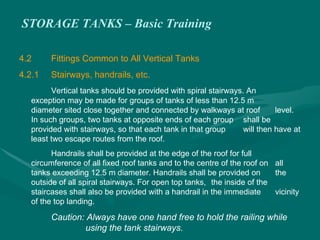 STORAGE TANKS – Basic Training
4.2 Fittings Common to All Vertical Tanks
4.2.1 Stairways, handrails, etc.
Vertical tanks should be provided with spiral stairways. An
exception may be made for groups of tanks of less than 12.5 m
diameter sited close together and connected by walkways at roof level.
In such groups, two tanks at opposite ends of each group shall be
provided with stairways, so that each tank in that group will then have at
least two escape routes from the roof.
Handrails shall be provided at the edge of the roof for full
circumference of all fixed roof tanks and to the centre of the roof on all
tanks exceeding 12.5 m diameter. Handrails shall be provided on the
outside of all spiral stairways. For open top tanks, the inside of the
staircases shall also be provided with a handrail in the immediate vicinity
of the top landing.
Caution: Always have one hand free to hold the railing while
using the tank stairways.
 
