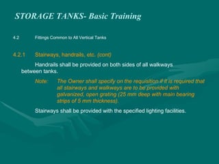 STORAGE TANKS- Basic Training
4.2 Fittings Common to All Vertical Tanks
4.2.1 Stairways, handrails, etc. (cont)
Handrails shall be provided on both sides of all walkways
between tanks.
Note: The Owner shall specify on the requisition if it is required that
all stairways and walkways are to be provided with
galvanized, open grating (25 mm deep with main bearing
strips of 5 mm thickness).
Stairways shall be provided with the specified lighting facilities.
 