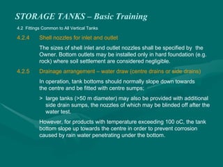 STORAGE TANKS – Basic Training
4.2 Fittings Common to All Vertical Tanks
4.2.4 Shell nozzles for inlet and outlet
The sizes of shell inlet and outlet nozzles shall be specified by the
Owner. Bottom outlets may be installed only in hard foundation (e.g.
rock) where soil settlement are considered negligible.
4.2.5 Drainage arrangement – water draw (centre drains or side drains)
In operation, tank bottoms should normally slope down towards
the centre and be fitted with centre sumps;
> large tanks (>50 m diameter) may also be provided with additional
side drain sumps, the nozzles of which may be blinded off after the
water test.
However, for products with temperature exceeding 100 oC, the tank
bottom slope up towards the centre in order to prevent corrosion
caused by rain water penetrating under the bottom.
 