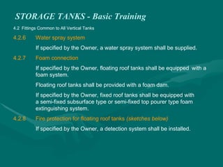 STORAGE TANKS - Basic Training
4.2 Fittings Common to All Vertical Tanks
4.2.6 Water spray system
If specified by the Owner, a water spray system shall be supplied.
4.2.7 Foam connection
If specified by the Owner, floating roof tanks shall be equipped with a
foam system.
Floating roof tanks shall be provided with a foam dam.
If specified by the Owner, fixed roof tanks shall be equipped with
a semi-fixed subsurface type or semi-fixed top pourer type foam
extinguishing system.
4.2.8 Fire protection for floating roof tanks (sketches below)
If specified by the Owner, a detection system shall be installed.
 