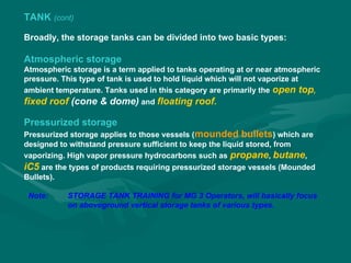 TANK (cont)
Broadly, the storage tanks can be divided into two basic types:
Atmospheric storage
Atmospheric storage is a term applied to tanks operating at or near atmospheric
pressure. This type of tank is used to hold liquid which will not vaporize at
ambient temperature. Tanks used in this category are primarily the open top,
fixed roof (cone & dome) and floating roof.
Pressurized storage
Pressurized storage applies to those vessels (mounded bullets) which are
designed to withstand pressure sufficient to keep the liquid stored, from
vaporizing. High vapor pressure hydrocarbons such as propane, butane,
iC5 are the types of products requiring pressurized storage vessels (Mounded
Bullets).
Note: STORAGE TANK TRAINING for MG 3 Operators, will basically focus
on aboveground vertical storage tanks of various types.
 