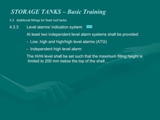 STORAGE TANKS – Basic Training
4.3 Additional fittings for fixed roof tanks
4.3.3 Level alarms/ indication system
At least two independent level alarm systems shall be provided:
- Low, high and high/high level alarms (ATG)
- Independent high level alarm
The Hi/Hi level shall be set such that the maximum filling height is
limited to 200 mm below the top of the shell.
 