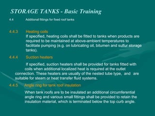 STORAGE TANKS - Basic Training
4.4 Additional fittings for fixed roof tanks
4.4.3 Heating coils
If specified, heating coils shall be fitted to tanks when products are
required to be maintained at above-ambient temperatures to
facilitate pumping (e.g. on lubricating oil, bitumen and sulfur storage
tanks).
4.4.4 Suction heaters
If specified, suction heaters shall be provided for tanks fitted with
coils when additional localized heat is required at the outlet
connection. These heaters are usually of the nested tube type, and are
suitable for steam or heat transfer fluid systems.
4.4.5 Angle ring for tank roof insulation
When tank roofs are to be insulated an additional circumferential
angle ring and various small fittings shall be provided to retain the
insulation material, which is terminated below the top curb angle.
 