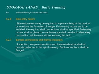 STORAGE TANKS _ Basic Training
4.4 Additional fittings for fixed roof tanks
4.2.6 Side-entry mixers
Side-entry mixers may be required to improve mixing of the product
or to reduce the formation of sludge. If side-entry mixers are to be
installed, the required shell connections shall be specified. Side-entry
mixers shall be placed on manholes-type shell nozzles to allow easy
removal for maintenance without entering the tank.
4.2.7 Sample connections and thermo-indicators
If specified, sample connections and thermo-indicators shall be
provided adjacent to the spiral stairway. Such connections shall be
flanged.
 