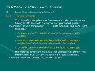 STORAGE TANKS – Basic Training
4.5 Special fittings and accessories for floating roof
4.5.1 Primary roof seals
The circumferential primary roof seal may comprise metallic shoes
having flexible seals with a weight or spring-operated pusher
mechanism, or be a compression plate type seal, or a fabric foam
filled seal.
- the lower part of the metallic shoe shall be submerged in the
product;
- compression plate types shall be provided with a continuous
weighted skirt which is partly submerged in the product.
- foam filled envelope seal shall be of the liquid mounted type.
Rim mounted secondary roof seals shall be used in all primary roof
seal systems. Both primary and secondary seals shall have a
minimum inward and outward flexibility of 125 mm.
 