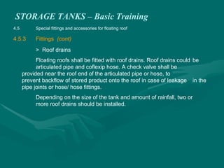 STORAGE TANKS – Basic Training
4.5 Special fittings and accessories for floating roof
4.5.3 Fittings (cont)
> Roof drains
Floating roofs shall be fitted with roof drains. Roof drains could be
articulated pipe and coflexip hose. A check valve shall be
provided near the roof end of the articulated pipe or hose, to
prevent backflow of stored product onto the roof in case of leakage in the
pipe joints or hose/ hose fittings.
Depending on the size of the tank and amount of rainfall, two or
more roof drains should be installed.
 
