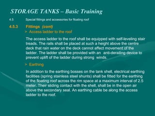 STORAGE TANKS – Basic Training
4.5 Special fittings and accessories for floating roof
4.5.3 Fittings (cont)
> Access ladder to the roof
The access ladder to the roof shall be equipped with self-leveling stair
treads. The rails shall be placed at such a height above the centre
deck that rain water on the deck cannot affect movement of the
ladder. The ladder shall be provided with an anti-derailing device to
prevent uplift of the ladder during strong winds.
> Earthing
In addition to the earthing bosses on the tank shell, electrical earthing
facilities (spring stainless steel shunts) shall be fitted for the earthing
of the floating roof across the rim space at a maximum interval of 2.5
meter. Their sliding contact with the shell, shall be in the open air
above the secondary seal. An earthing cable be along the access
ladder to the roof.
 