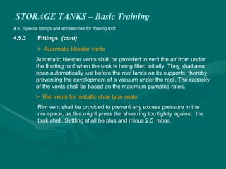 STORAGE TANKS – Basic Training
4.5 Special fittings and accessories for floating roof
4.5.3 Fittings (cont)
> Automatic bleeder vents
Automatic bleeder vents shall be provided to vent the air from under
the floating roof when the tank is being filled initially. They shall also
open automatically just before the roof lands on its supports, thereby
preventing the development of a vacuum under the roof. The capacity
of the vents shall be based on the maximum pumping rates.
> Rim vents for metallic shoe type seals
Rim vent shall be provided to prevent any excess pressure in the
rim space, as this might press the shoe ring too tightly against the
tank shell. Settling shall be plus and minus 2.5 mbar.
 