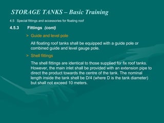 STORAGE TANKS – Basic Training
4.5 Special fittings and accessories for floating roof
4.5.3 Fittings (cont)
> Guide and level pole
All floating roof tanks shall be equipped with a guide pole or
combined guide and level gauge pole.
> Shell fittings
The shell fittings are identical to those supplied for fix roof tanks.
However, the main inlet shall be provided with an extension pipe to
direct the product towards the centre of the tank. The nominal
length inside the tank shell be D/4 (where D is the tank diameter)
but shall not exceed 10 meters.
 