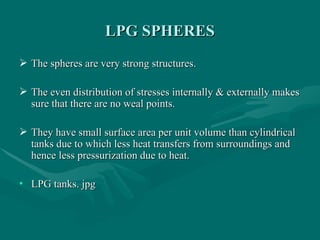 LPG SPHERES
LPG SPHERES
 The spheres are very strong structures.
The spheres are very strong structures.
 The even distribution of stresses internally & externally makes
The even distribution of stresses internally & externally makes
sure that there are no weal points.
sure that there are no weal points.
 They have small surface area per unit volume than cylindrical
They have small surface area per unit volume than cylindrical
tanks due to which less heat transfers from surroundings and
tanks due to which less heat transfers from surroundings and
hence less pressurization due to heat.
hence less pressurization due to heat.
• LPG tanks. jpg
LPG tanks. jpg
 