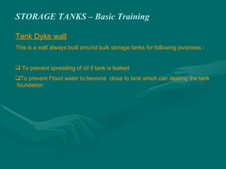 STORAGE TANKS – Basic Training
Tank Dyke wall
This is a wall always built around bulk storage tanks for following purposes :
 To prevent spreading of oil if tank is leaked
To prevent Flood water to become close to tank which can destroy the tank
foundation
 