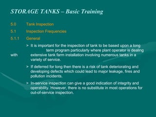 STORAGE TANKS – Basic Training
5.0 Tank Inspection
5.1 Inspection Frequencies
5.1.1 General
> It is important for the inspection of tank to be based upon a long
term program particularly where plant operator is dealing
with extensive tank farm installation involving numerous tanks in a
variety of service.
> If deferred for long then there is a risk of tank deteriorating and
developing defects which could lead to major leakage, fires and
pollution incidents.
> In-service inspection can give a good indication of integrity and
operability. However, there is no substitute in most operations for
out-of-service inspection.
 