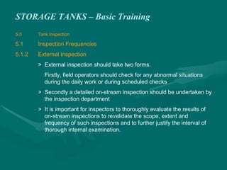 STORAGE TANKS – Basic Training
5.0 Tank Inspection
5.1 Inspection Frequencies
5.1.2 External Inspection
> External inspection should take two forms.
Firstly, field operators should check for any abnormal situations
during the daily work or during scheduled checks
> Secondly a detailed on-stream inspection should be undertaken by
the inspection department
> It is important for inspectors to thoroughly evaluate the results of
on-stream inspections to revalidate the scope, extent and
frequency of such inspections and to further justify the interval of
thorough internal examination.
 