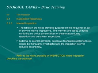 STORAGE TANKS – Basic Training
5.0 Tank Inspection
5.1 Inspection Frequencies
5.1.3 Internal Inspection
> The tables in the notes provides guidance on the frequency of out-
of-service interval inspections. The intervals are based on tanks
exhibiting no undue abnormalities or deterioration during
operations and on-stream inspections.
> External or internal corrosion, excessive foundation settlement etc.,
should be thoroughly investigated and the inspection interval
reduced accordingly.
Refer to the notes provided on INSPECTION where Inspection
checklists are attached.
 