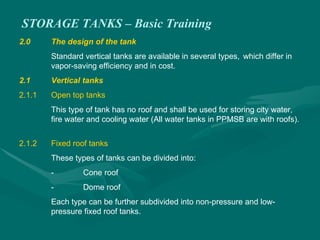 STORAGE TANKS – Basic Training
2.0 The design of the tank
Standard vertical tanks are available in several types, which differ in
vapor-saving efficiency and in cost.
2.1 Vertical tanks
2.1.1 Open top tanks
This type of tank has no roof and shall be used for storing city water,
fire water and cooling water (All water tanks in PPMSB are with roofs).
2.1.2 Fixed roof tanks
These types of tanks can be divided into:
- Cone roof
- Dome roof
Each type can be further subdivided into non-pressure and low-
pressure fixed roof tanks.
 