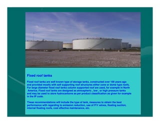 o
o
f
f
s
s
u
u
m
m
p
p
w
w
i
i
t
t
h
h
t
t
h
h
e
e
n
n
o
o
n
n
r
r
e
e
t
t
u
u
r
r
n
n
v
v
a
a
l
l
v
v
e
e
a
a
n
n
d
d
w
w
Fixed roof tanks
Fixed roof tanks are well known type of storage tanks, constructed over 100 years ago and
provided mostly with self supporting roof structures either cone or dome type roofs. For
large diameter fixed roof tanks column supported roof are used, for example in North
America. Fixed roof tanks are designed as atmospheric , low , or high pressure tanks and
may be used to store hydrocarbons as per product classification as given for example in
the IP code.
These recommendations will include the type of tank, measures to obtain the best
performance with regarding to emission reduction, use of P/V valves, floating suction,
internal floating roofs, cost effective maintenance, etc.
Fixed roof tanks
Fixed roof tanks are well known type of storage tanks, constructed over 100 years ago
and provided mostly with self supporting roof structures either cone or dome type roofs.
For large diameter fixed roof tanks column supported roof are used, for example in North
America. Fixed roof tanks are designed as atmospheric , low , or high pressure tanks
and may be used to store hydrocarbons as per product classification as given for example
in the IP code.
These recommendations will include the type of tank, measures to obtain the best
performance with regarding to emission reduction, use of P/V valves, floating suction,
internal floating roofs, cost effective maintenance, etc.
 