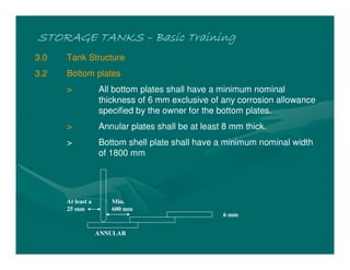 STORAGE TANKS
STORAGE TANKS
STORAGE TANKS
STORAGE TANKS –
–
–
– Basic Training
Basic Training
Basic Training
Basic Training
3.0 Tank Structure
3.2 Bottom plates
> All bottom plates shall have a minimum nominal
thickness of 6 mm exclusive of any corrosion allowance
specified by the owner for the bottom plates.
> Annular plates shall be at least 8 mm thick.
> Bottom shell plate shall have a minimum nominal width
of 1800 mm
ANNULAR
Min.
600 mm
6 mm
At least a
25 mm
 