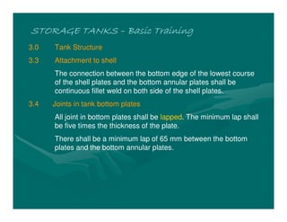 STORAGE TANKS
STORAGE TANKS
STORAGE TANKS
STORAGE TANKS –
–
–
– Basic Training
Basic Training
Basic Training
Basic Training
3.0 Tank Structure
3.3 Attachment to shell
The connection between the bottom edge of the lowest course
of the shell plates and the bottom annular plates shall be
continuous fillet weld on both side of the shell plates.
3.4 Joints in tank bottom plates
All joint in bottom plates shall be lapped. The minimum lap shall
be five times the thickness of the plate.
There shall be a minimum lap of 65 mm between the bottom
plates and the bottom annular plates.
 